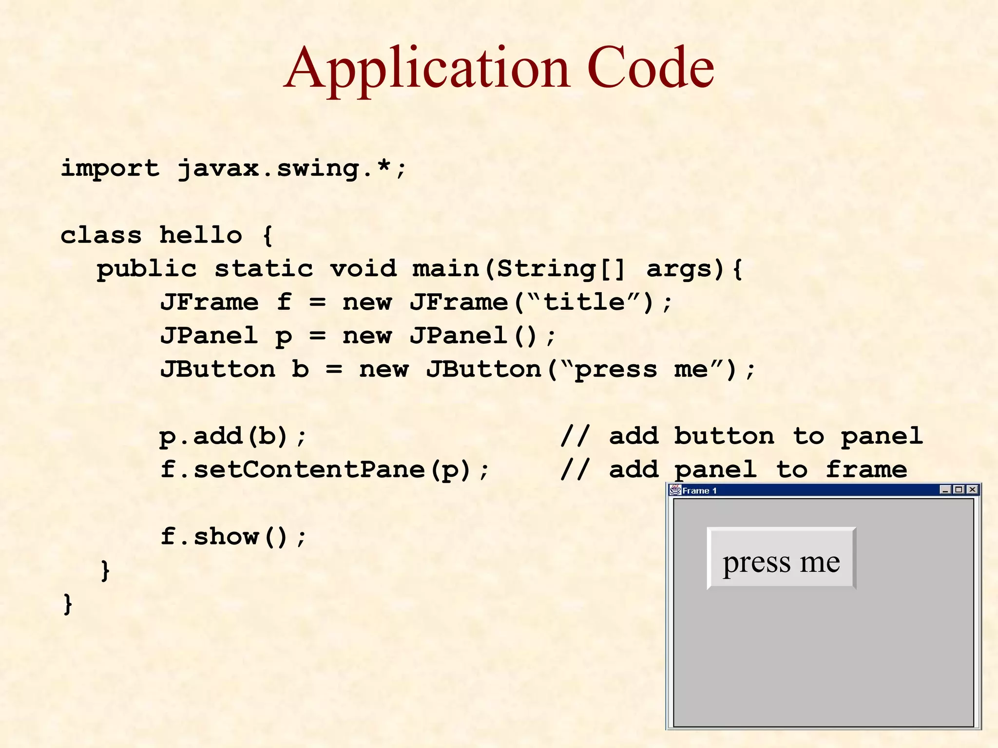 Application Code import javax.swing.*; class hello { public static void main(String[] args){ JFrame f = new JFrame(“title”); JPanel p = new JPanel(); JButton b = new JButton(“press me”); p.add(b); // add button to panel f.setContentPane(p);  // add panel to frame f.show(); } } press me 