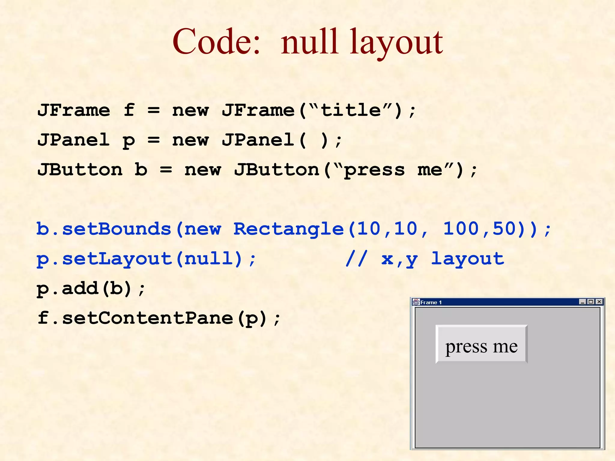 Code:  null layout JFrame f = new JFrame(“title”); JPanel p = new JPanel( ); JButton b = new JButton(“press me”); b.setBounds(new Rectangle(10,10, 100,50)); p.setLayout(null); // x,y layout p.add(b); f.setContentPane(p); press me 