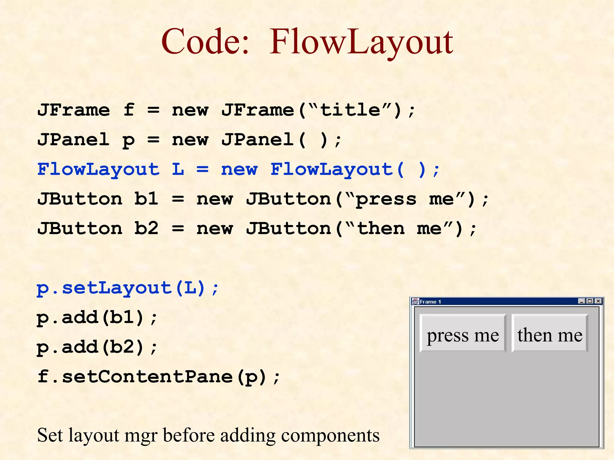 Code:  FlowLayout JFrame f = new JFrame(“title”); JPanel p = new JPanel( ); FlowLayout L = new FlowLayout( ); JButton b1 = new JButton(“press me”); JButton b2 = new JButton(“then me”); p.setLayout(L); p.add(b1); p.add(b2); f.setContentPane(p); Set layout mgr before adding components press me then me 