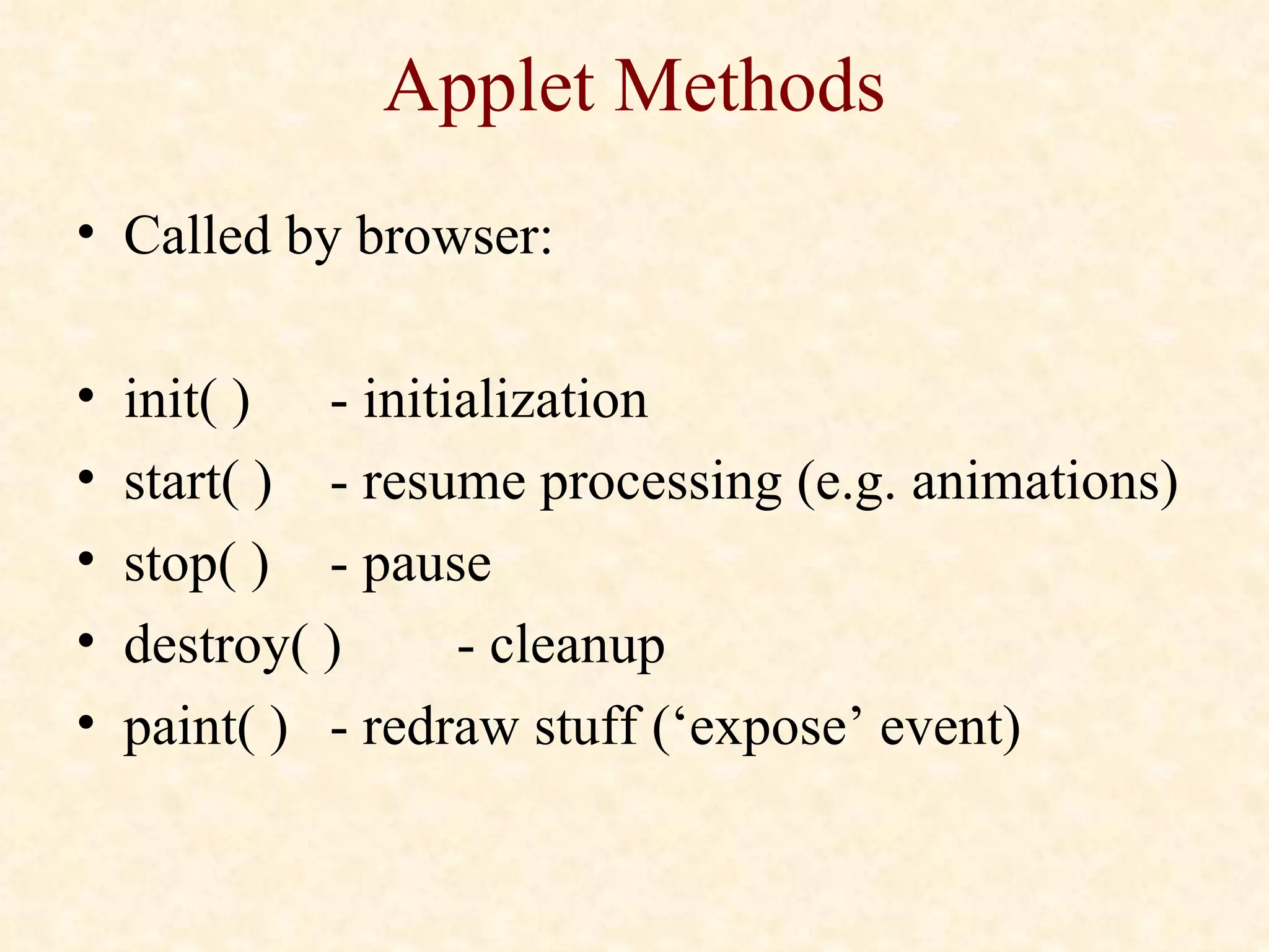 Applet Methods Called by browser: init( )  - initialization start( )  - resume processing (e.g. animations) stop( ) - pause destroy( ) - cleanup paint( ) - redraw stuff (‘expose’ event) 