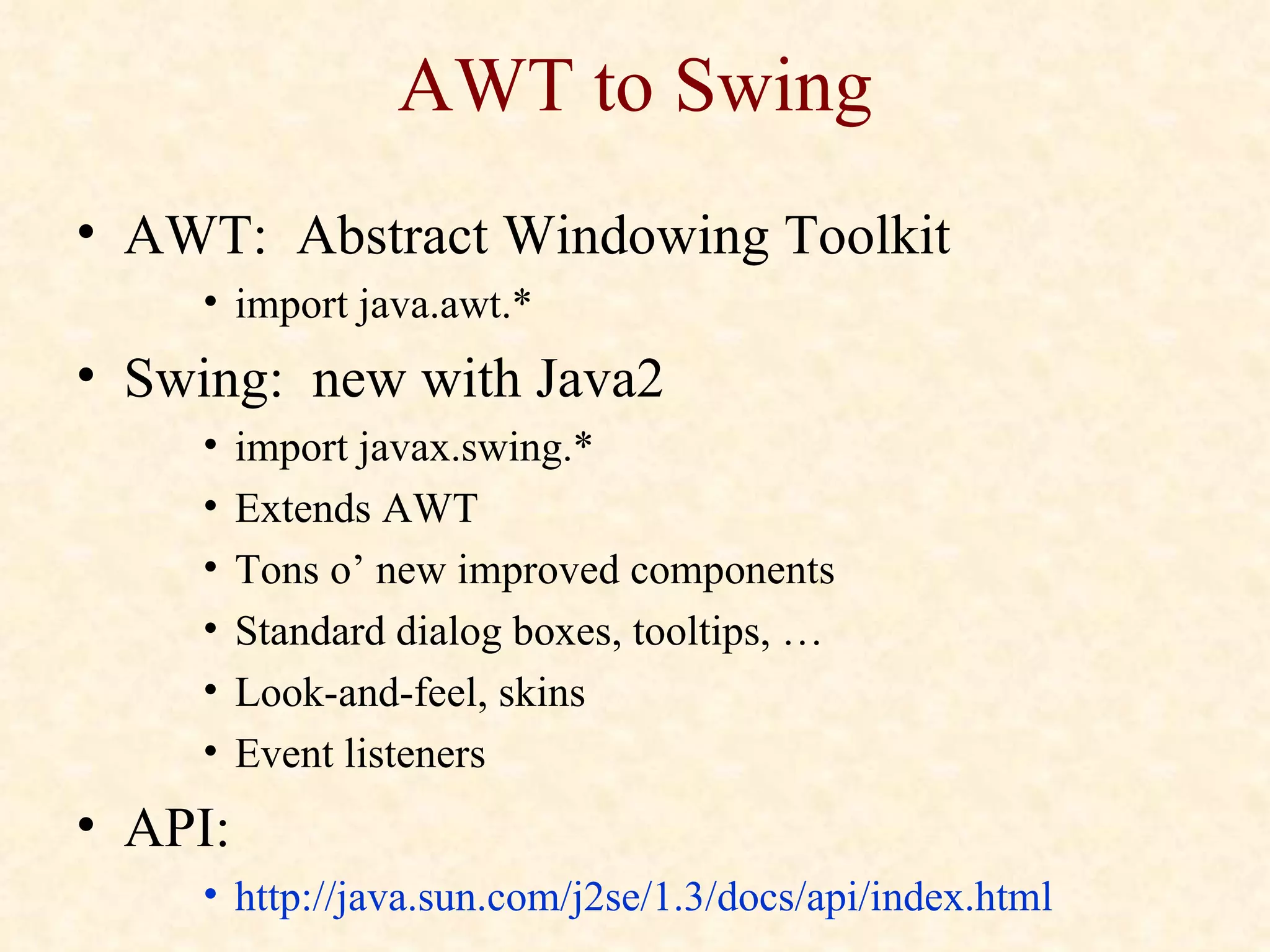 AWT to Swing AWT:  Abstract Windowing Toolkit import java.awt.* Swing:  new with Java2 import javax.swing.* Extends AWT Tons o’ new improved components Standard dialog boxes, tooltips, … Look-and-feel, skins Event listeners API:  http://java.sun.com/j2se/1.3/docs/api/index.html   
