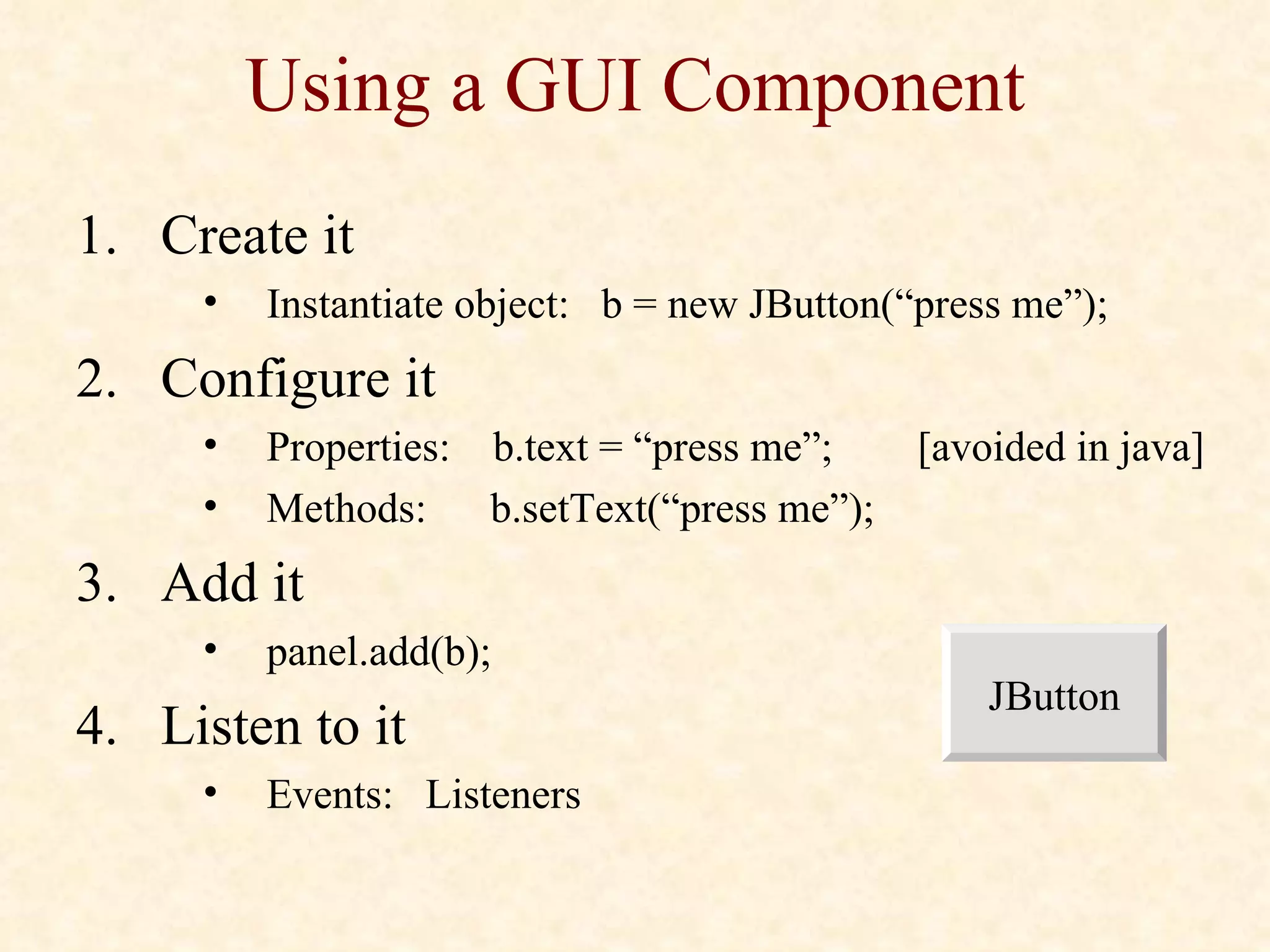 Using a GUI Component Create it Instantiate object:  b = new JButton(“press me”); Configure it Properties:  b.text = “press me”;  [avoided in java] Methods:  b.setText(“press me”); Add it panel.add(b); Listen to it Events:  Listeners JButton 