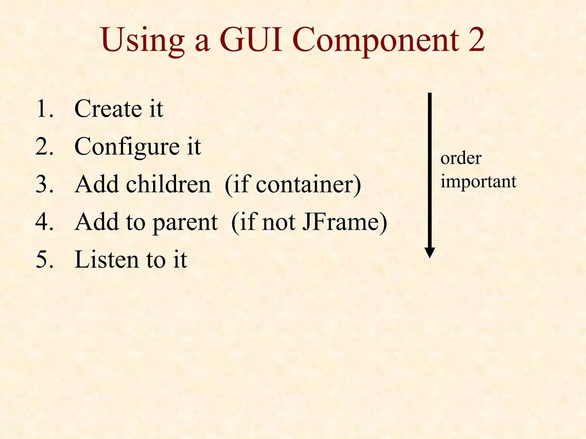 Using a GUI Component 2 Create it Configure it Add children  (if container) Add to parent  (if not JFrame) Listen to it order important 
