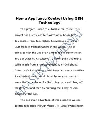 Home Appliance Control Using GSM
           Technology
    This project is used to automate the house. This

project has a provision for Switching of house hold

devices like Fan, Tube lights, Televisions etc through

GSM Mobiles from anywhere in the world. This is

achieved with the use of an Embedded Microcontroller

and a processing Circuitary. To Accomplish this First a

call is made from a remote telephone or Cell phone.

Once the Call is made our telephone curcuitary identifies

it and establishes the call. Now the remote user can

press the particular no for Switching on or switching off

the devices. And then by entering the # key he can

disconnect the call.

    The one main advantage of this project is we can

get the feed back thorugh Voice. I.e., After switching on
 