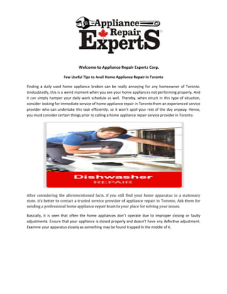 Welcome to Appliance Repair Experts Corp.
Few Useful Tips to Avail Home Appliance Repair in Toronto
Finding a daily used home appliance broken can be really annoying for any homeowner of Toronto.
Undoubtedly, this is a weird moment when you see your home appliances not performing properly. And
it can simply hamper your daily work schedule as well. Thereby, when struck in this type of situation,
consider looking for immediate service of home appliance repair in Toronto from an experienced service
provider who can undertake this task efficiently, so it won’t spoil your rest of the day anyway. Hence,
you must consider certain things prior to calling a home appliance repair service provider in Toronto.
After considering the aforementioned facts, if you still find your home apparatus in a stationary
state, it’s better to contact a trusted service provider of appliance repair in Toronto. Ask them for
sending a professional home appliance repair team to your place for solving your issues.
Basically, it is seen that often the home appliances don’t operate due to improper closing or faulty
adjustments. Ensure that your appliance is closed properly and doesn’t have any defective adjustment.
Examine your apparatus closely as something may be found trapped in the middle of it.
 