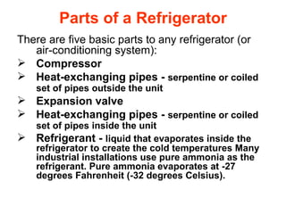 Parts of a Refrigerator There are five basic parts to any refrigerator (or air-conditioning system):  Compressor  Heat-exchanging pipes -  serpentine or coiled set of pipes outside the unit   Expansion valve  Heat-exchanging pipes -  serpentine or coiled set of pipes inside the unit   Refrigerant -  liquid that evaporates inside the refrigerator to create the cold temperatures Many industrial installations use pure ammonia as the refrigerant. Pure ammonia evaporates at -27 degrees Fahrenheit (-32 degrees Celsius).  