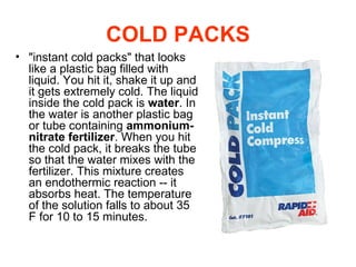 "instant cold packs" that looks like a plastic bag filled with liquid. You hit it, shake it up and it gets extremely cold.   The liquid inside the cold pack is  water . In the water is another plastic bag or tube containing  ammonium-nitrate fertilizer . When you hit the cold pack, it breaks the tube so that the water mixes with the fertilizer. This mixture creates an endothermic reaction -- it absorbs heat. The temperature of the solution falls to about 35 F for 10 to 15 minutes.  COLD PACKS 