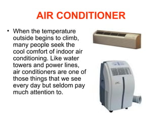 AIR CONDITIONER When the temperature outside begins to climb, many people seek the cool comfort of indoor air conditioning. Like water towers and power lines, air conditioners are one of those things that we see every day but seldom pay much attention to.  