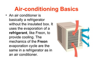 Air-conditioning Basics An air conditioner is basically a refrigerator without the insulated box. It uses the evaporation of a  refrigerant , like Freon, to provide cooling. The mechanics of the  Freon  evaporation cycle are the same in a refrigerator as in an air conditioner.  