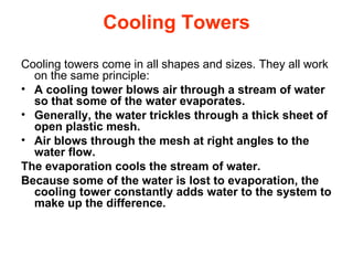 Cooling Towers Cooling towers come in all shapes and sizes. They all work on the same principle:  A cooling tower blows air through a stream of water so that some of the water evaporates.  Generally, the water trickles through a thick sheet of open plastic mesh.  Air blows through the mesh at right angles to the water flow.  The evaporation cools the stream of water.  Because some of the water is lost to evaporation, the cooling tower constantly adds water to the system to make up the difference.  