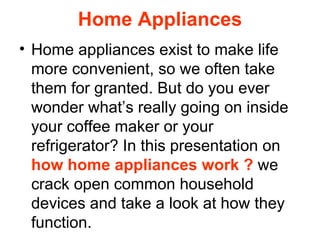 Home Appliances Home appliances exist to make life more convenient, so we often take them for granted. But do you ever wonder what’s really going on inside your coffee maker or your refrigerator? In this presentation on  how home appliances work ?  we crack open common household devices and take a look at how they function. 