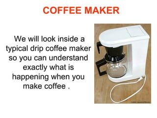 COFFEE MAKER We will look inside a typical drip coffee maker so you can understand exactly what is happening when you make coffee .  