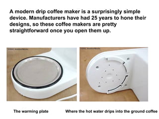 A modern drip coffee maker is a surprisingly simple device. Manufacturers have had 25 years to hone their designs, so these coffee makers are pretty straightforward once you open them up.   The warming plate Where the hot water drips into the ground coffee 
