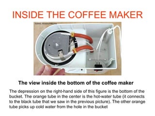 INSIDE THE COFFEE MAKER The view inside the bottom of the coffee maker The depression on the right-hand side of this figure is the bottom of the bucket. The orange tube in the center is the hot-water tube (it connects to the black tube that we saw in the previous picture). The other orange tube picks up cold water from the hole in the bucket 