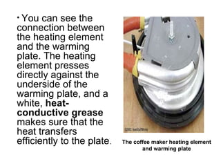You can see the connection between the heating element and the warming plate. The heating element presses directly against the underside of the warming plate, and a white,  heat-conductive grease  makes sure that the heat transfers efficiently to the plate .  The coffee maker heating element and warming plate 