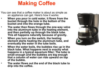 Making Coffee You can see that a coffee maker is about as simple as an appliance can get. Here's how it works:  When you pour in cold water, it flows from the bucket through the hole in the bottom of the bucket and into the orange tube.  The water then flows through the one-way valve into the aluminum tube in the heating element, and then partially up through the black tube. This all happens naturally because of gravity.  When you turn on the switch, the heating element starts heating the aluminum tube, and eventually the water in the tube boils.  When the water boils, the bubbles rise up in the black tube. What happens next is exactly what happens in a typical aquarium filter: The tube is small enough and the bubbles are big enough that a column of water can ride upward on top of the bubble.  The water flows out the end of the black tube to drip into the coffee.  