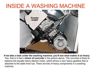 INSIDE A WASHING MACHINE If we take a look under the washing machine, you'll see what makes it so heavy  Yes, that is in fact a  block of concrete  in the picture above. The concrete is there to balance the equally heavy electric motor, which drives a very heavy gearbox that is attached to the steel inner tub. There are lots of heavy components in a washing machine.  