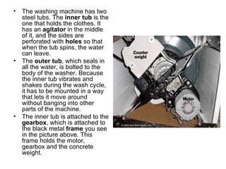 The washing machine has two steel tubs. The  inner tub  is the one that holds the clothes. It has an  agitator  in the middle of it, and the sides are perforated with  holes  so that when the tub spins, the water can leave.  The  outer tub , which seals in all the water, is bolted to the body of the washer. Because the inner tub vibrates and shakes during the wash cycle, it has to be mounted in a way that lets it move around without banging into other parts of the machine.  The inner tub is attached to the  gearbox , which is attached to the black metal  frame  you see in the picture above. This frame holds the motor, gearbox and the concrete weight.  