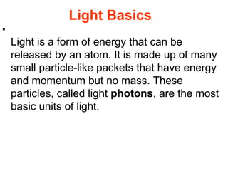 Light Basics Light is a form of energy that can be released by an atom. It is made up of many small particle-like packets that have energy and momentum but no mass. These particles, called light  photons , are the most basic units of light.  
