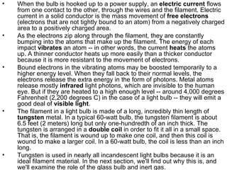 When the bulb is hooked up to a power supply, an  electric current  flows from one contact to the other, through the wires and the filament. Electric current in a solid conductor is the mass movement of  free electrons  (electrons that are not tightly bound to an atom) from a negatively charged area to a positively charged area.  As the electrons zip along through the filament, they are constantly bumping into the atoms that make up the filament. The energy of each impact  vibrates  an atom -- in other words, the current  heats  the atoms up. A thinner conductor heats up more easily than a thicker conductor because it is more resistant to the movement of electrons.  Bound electrons in the vibrating atoms may be boosted temporarily to a higher energy level. When they fall back to their normal levels, the electrons release the extra energy in the form of photons. Metal atoms release mostly  infrared  light photons, which are invisible to the human eye. But if they are heated to a high enough level -- around 4,000 degrees Fahrenheit (2,200 degrees C) in the case of a light bulb -- they will emit a good deal of  visible light .  The filament in a light bulb is made of a long, incredibly thin length of  tungsten  metal. In a typical 60-watt bulb, the tungsten filament is about 6.5 feet (2 meters) long but only one-hundredth of an inch thick. The tungsten is arranged in a  double coil  in order to fit it all in a small space. That is, the filament is wound up to make one coil, and then this coil is wound to make a larger coil. In a 60-watt bulb, the coil is less than an inch long.  Tungsten is used in nearly all incandescent light bulbs because it is an ideal filament material. In the next section, we'll find out why this is, and we'll examine the role of the glass bulb and inert gas.  