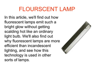 FLOURSCENT LAMP In this article, we'll find out how fluorescent lamps emit such a bright glow without getting scalding hot like an ordinary light bulb. We'll also find out why fluorescent lamps are more efficient than incandescent lighting, and see how this technology is used in other sorts of lamps .  