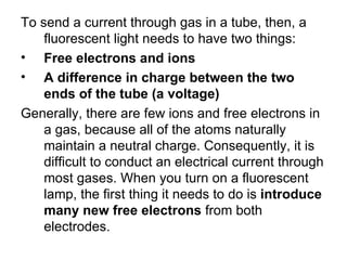 To send a current through gas in a tube, then, a fluorescent light needs to have two things:  Free electrons and ions  A difference in charge between the two ends of the tube (a voltage)  Generally, there are few ions and free electrons in a gas, because all of the atoms naturally maintain a neutral charge. Consequently, it is difficult to conduct an electrical current through most gases. When you turn on a fluorescent lamp, the first thing it needs to do is  introduce many new free electrons  from both electrodes.  