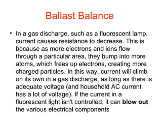 Ballast Balance   In a gas discharge, such as a fluorescent lamp, current causes resistance to decrease. This is because as more electrons and ions flow through a particular area, they bump into more atoms, which frees up electrons, creating more charged particles. In this way, current will climb on its own in a gas discharge, as long as there is adequate voltage (and household AC current has a lot of voltage). If the current in a fluorescent light isn't controlled, it can  blow out  the various electrical components 