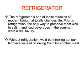 REFRIGERATOR The refrigerator is one of those miracles of modern living that totally changes life. Prior to refrigeration, the only way to preserve meat was to salt it, and iced beverages in the summer were a real luxury.  Without refrigeration, we'd be throwing out our leftovers instead of saving them for another meal 