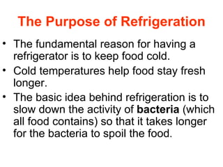 The Purpose of Refrigeration The fundamental reason for having a refrigerator is to keep food cold.  Cold temperatures help food stay fresh longer. The basic idea behind refrigeration is to slow down the activity of  bacteria  (which all food contains) so that it takes longer for the bacteria to spoil the food .  