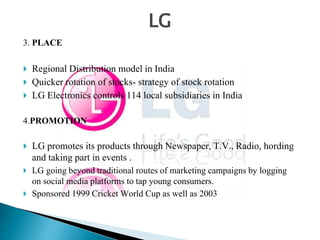 LG 
3. PLACE 
 Regional Distribution model in India 
 Quicker rotation of stocks- strategy of stock rotation 
 LG Electronics controls 114 local subsidiaries in India 
4.PROMOTION 
 LG promotes its products through Newspaper, T.V., Radio, hording 
and taking part in events . 
 LG going beyond traditional routes of marketing campaigns by logging 
on social media platforms to tap young consumers. 
 Sponsored 1999 Cricket World Cup as well as 2003 
 