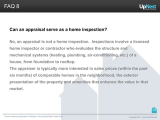 *Source: National Association of Realtors. Home Buyer/Seller Profile 2012
FAQ 8
Can an appraisal serve as a home inspection?
No, an appraisal is not a home inspection. Inspections involve a licensed
home inspector or contractor who evaluates the structure and
mechanical systems (heating, plumbing, air-conditioning, etc.) of a
house, from foundation to rooftop.
The appraiser is typically more interested in sales prices (within the past
six months) of comparable homes in the neighborhood, the exterior
presentation of the property and amenities that enhance the value in that
market.
Copyright 2013, LessThan6Percent
10
 