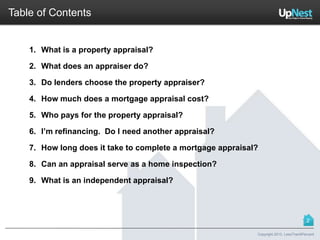 1. What is a property appraisal?
2. What does an appraiser do?
3. Do lenders choose the property appraiser?
4. How much does a mortgage appraisal cost?
5. Who pays for the property appraisal?
6. I’m refinancing. Do I need another appraisal?
7. How long does it take to complete a mortgage appraisal?
8. Can an appraisal serve as a home inspection?
9. What is an independent appraisal?
Copyright 2013, LessThan6Percent
Table of Contents
2
 