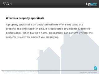 *Source: National Association of Realtors. Home Buyer/Seller Profile 2012
FAQ 1
What is a property appraisal?
A property appraisal is an unbiased estimate of the true value of a
property at a single point in time. It is conducted by a licensed, certified
professional. When buying a home, an appraisal can confirm whether the
property is worth the amount you are paying.
Copyright 2013, LessThan6Percent
3
 
