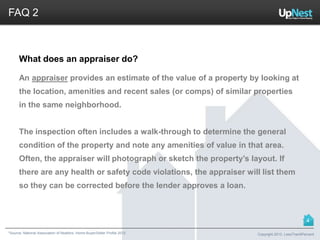 *Source: National Association of Realtors. Home Buyer/Seller Profile 2012
FAQ 2
What does an appraiser do?
An appraiser provides an estimate of the value of a property by looking at
the location, amenities and recent sales (or comps) of similar properties
in the same neighborhood.
The inspection often includes a walk-through to determine the general
condition of the property and note any amenities of value in that area.
Often, the appraiser will photograph or sketch the property’s layout. If
there are any health or safety code violations, the appraiser will list them
so they can be corrected before the lender approves a loan.
Copyright 2013, LessThan6Percent
4
 