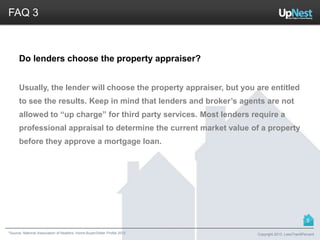 *Source: National Association of Realtors. Home Buyer/Seller Profile 2012
FAQ 3
Do lenders choose the property appraiser?
Usually, the lender will choose the property appraiser, but you are entitled
to see the results. Keep in mind that lenders and broker’s agents are not
allowed to “up charge” for third party services. Most lenders require a
professional appraisal to determine the current market value of a property
before they approve a mortgage loan.
Copyright 2013, LessThan6Percent
5
 