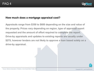 *Source: National Association of Realtors. Home Buyer/Seller Profile 2012
FAQ 4
How much does a mortgage appraisal cost?
Appraisals range from $350 to $600 depending on the size and value of
the property. Prices vary depending on region, type of appraisal report
requested and the amount of effort required to complete the report.
Drive-by appraisals and updates to existing reports are usually under
$275, however lenders are not likely to approve a loan based solely on a
drive-by appraisal.
Copyright 2013, LessThan6Percent
6
 