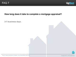 *Source: National Association of Realtors. Home Buyer/Seller Profile 2012
FAQ 7
How long does it take to complete a mortgage appraisal?
3-7 business days.
Copyright 2013, LessThan6Percent
9
 