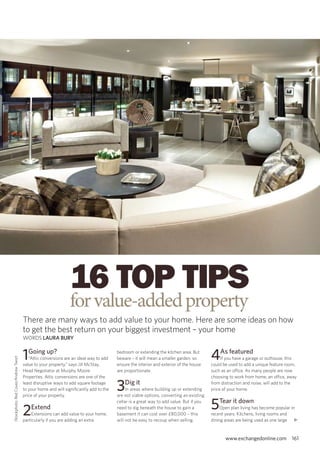 16 top tips
                                                               for value-added property
                                      There are many ways to add value to your home. Here are some ideas on how
                                      to get the best return on your biggest investment – your home
                                      woRdS Laura Bury


                                      1Going up?
                                         “Attic conversions are an ideal way to add
                                                                                       bedroom or extending the kitchen area. But
                                                                                       beware – it will mean a smaller garden, so       4as featured
                                                                                                                                             If you have a garage or outhouse, this
iStockphoto; Red Cover/Andrew Twort




                                      value to your property,” says Jill McStay,       ensure the interior and exterior of the house    could be used to add a unique feature room,
                                      Head Negotiator at Murphy Moore                  are proportionate.                               such as an office. As many people are now
                                      Properties. Attic conversions are one of the                                                      choosing to work from home, an office, away
                                      least disruptive ways to add square footage
                                      to your home and will significantly add to the
                                      price of your property.
                                                                                       3Dig it
                                                                                            In areas where building up or extending
                                                                                       are not viable options, converting an existing
                                                                                                                                        from distraction and noise, will add to the
                                                                                                                                        price of your home.




                                      2   Extend
                                          Extensions can add value to your home,
                                                                                       cellar is a great way to add value. But if you
                                                                                       need to dig beneath the house to gain a
                                                                                       basement it can cost over £80,000 – this
                                                                                                                                        5Tear it down
                                                                                                                                             open plan living has become popular in
                                                                                                                                        recent years. Kitchens, living rooms and
                                      particularly if you are adding an extra          will not be easy to recoup when selling.         dining areas are being used as one large u


                                                                                                                                               www.exchangedonline.com          161
 