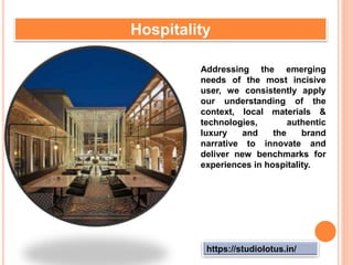 https://studiolotus.in/
Hospitality
Addressing the emerging
needs of the most incisive
user, we consistently apply
our understanding of the
context, local materials &
technologies, authentic
luxury and the brand
narrative to innovate and
deliver new benchmarks for
experiences in hospitality.
 