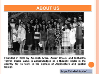 https://studiolotus.in/
ABOUT US
Founded in 2002 by Ambrish Arora, Ankur Choksi and Sidhartha
Talwar, Studio Lotus is acknowledged as a thought leader in the
country for its work in the domain of Architecture and Spatial
Design.
 