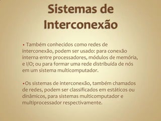 Sistemas de Interconexão Também conhecidos como redes de interconexão, podem ser usado: para conexão interna entre processadores, módulos de memória, e I/O; ou para formar uma rede distribuída de nós em um sistema multicomputador.