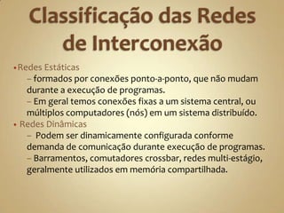 Os sistemas de interconexão, também chamados de redes, podem ser classificados em estáticos ou dinâmicos, para sistemas multicomputador e multiprocessador respectivamente.Classificação das Redes de InterconexãoRedes Estáticas 