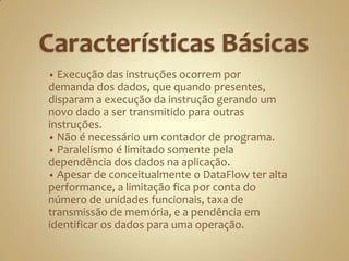 Características Básicas Execução das instruções ocorrem por demanda dos dados, que quando presentes, disparam a execução da instrução gerando um novo dado a ser transmitido para outras instruções. 