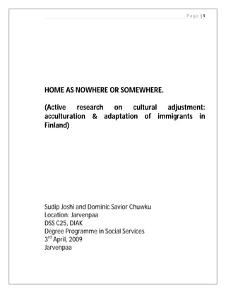 P age |1




HOME AS NOWHERE OR SOMEWHERE.

(Active research on      cultural adjustment:
acculturation & adaptation of immigrants in
Finland)




Sudip Joshi and Dominic Savior Chuwku
Location: Jarvenpaa
DSS C25, DIAK
Degree Programme in Social Services
3rd April, 2009
Jarvenpaa
 