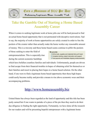 Take the Gamble Out of Starting a Home Based
                Assembly Career
When it comes to seeking legitimate work at home jobs one will be hard pressed to find
an actual home based opportunity that is not permeated with deceptive motivations. Sad
to say, the majority of work at home opportunities are solely created in order to line the
pockets of the creator rather than actually make the home worker any reasonable amount
of money. This is a travesty and these home based scams continue to pilfer the pockets
of those seeking to enter the field of
entrepreneurialism. This is especially true
during the current economic hardships
which have befallen countless families and individuals. Unfortunately, people are driven
to find escape from their financial troubles in hopes of obtaining relief for themselves or
their families and resort to placing their hopes in a home based solution. On the other
hand, if one were to find a legitimate home based opportunity then these high hopes
could easily become reality and provide a means to rise above economic woes and their
accompanying problems.



                   http://www.homeassembly.biz

United States has always been regarded as the land of opportunity and this title has been
justly earned but if one wants to partake of a piece of the pie then they need to do their
due diligence in finding the right opportunity. Fortunately, we have done all the research
for our readers and will be presenting hopeful entrepreneurs with a legitimate home
 