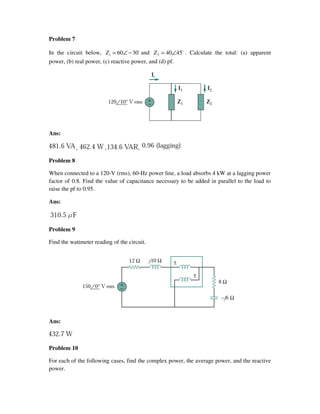 Problem 7
In the circuit below, o
30601 −∠=Z and o
45402 ∠=Z . Calculate the total: (a) apparent
power, (b) real power, (c) reactive power, and (d) pf.
Ans:
, , ,
Problem 8
When connected to a 120-V (rms), 60-Hz power line, a load absorbs 4 kW at a lagging power
factor of 0.8. Find the value of capacitance necessary to be added in parallel to the load to
raise the pf to 0.95.
Ans:
Problem 9
Find the wattmeter reading of the circuit.
Ans:
Problem 10
For each of the following cases, find the complex power, the average power, and the reactive
power.
 
