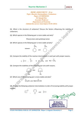 Reaction Mechanism I 2023
STUDY MATERIAL FOR UG 1ST SEMSESTER: Major 1: Organic Chemistry-I Page 1
HOME ASSIGNMENT – II on
Topic: Reactive Intermediates: Carbanions
Paper:-CEMHMJ101
Dr Satyajit Dey
Associate Professor
Department of Chemistry
(Submit the answer sheet before 03-01-2023)
Q1. What is the structure of carbanion? Discuss the factors influencing the stability of
carbanions.
Q2. Which species in the following pair is more stable and why?
Phenyl anion and cyclohexyl anion
Q4. Which species in the following pair is more stable ad why?
Q5. Compare the stability of the reactive intermediates in each pair with proper reasons.
Q6. Compare the stabilities of the following pair ions with reasons.
Q7. Which one of the following pair is more stable and why?
Q8. Arrange the following carbanion intermediates in order of increasing stability with proper
reasons.
 