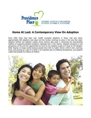 Home At Last: A Contemporary View On Adoption
Since 1999, there have been over 12,000 successful adoptions in Texas. Last year alone,
approximately 600 adoptions took place and the number continues to grow in the Lone Star state.
Adoptive families and adoptive couples across America take pride in continuing the long-standing
tradition of supporting adoption programs, especially here in San Antonio. Adoption introduces a new
perspective on life and new opportunities as much for the adoptive couple as it does for the adoptee.
Older stigmas no longer persist because people know that no matter where a child is born, learning,
living, and growing as a part of a family is an important part of childhood development, and adoption
makes that possible for millions of children.
 
