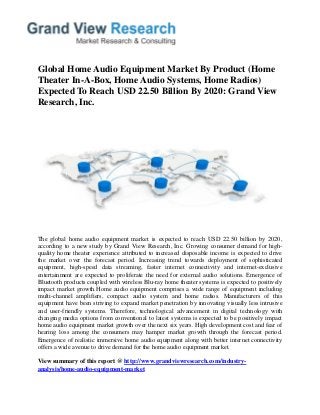 Global Home Audio Equipment Market By Product (Home
Theater In-A-Box, Home Audio Systems, Home Radios)
Expected To Reach USD 22.50 Billion By 2020: Grand View
Research, Inc.
The global home audio equipment market is expected to reach USD 22.50 billion by 2020,
according to a new study by Grand View Research, Inc. Growing consumer demand for high-
quality home theater experience attributed to increased disposable income is expected to drive
the market over the forecast period. Increasing trend towards deployment of sophisticated
equipment, high-speed data streaming, faster internet connectivity and internet-exclusive
entertainment are expected to proliferate the need for external audio solutions. Emergence of
Bluetooth products coupled with wireless Blu-ray home theater systems is expected to positively
impact market growth.Home audio equipment comprises a wide range of equipment including
multi-channel amplifiers, compact audio system and home radios. Manufacturers of this
equipment have been striving to expand market penetration by innovating visually less intrusive
and user-friendly systems. Therefore, technological advancement in digital technology with
changing media options from conventional to latest systems is expected to be positively impact
home audio equipment market growth over the next six years. High development cost and fear of
hearing loss among the consumers may hamper market growth through the forecast period.
Emergence of realistic immersive home audio equipment along with better internet connectivity
offers a wide avenue to drive demand for the home audio equipment market.
View summary of this report @ http://www.grandviewresearch.com/industry-
analysis/home-audio-equipment-market
 