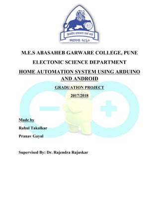 M.E.S ABASAHEB GARWARE COLLEGE, PUNE
ELECTONIC SCIENCE DEPARTMENT
HOME AUTOMATION SYSTEM USING ARDUINO
AND ANDROID
GRADUATION PROJECT
2017/2018
Made by
Rahul Takalkar
Pranav Gayal
Supervised By: Dr. Rajendra Rajuskar
 